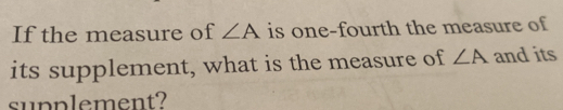 If the measure of ∠ A is one-fourth the measure of 
its supplement, what is the measure of ∠ A and its 
supplement?