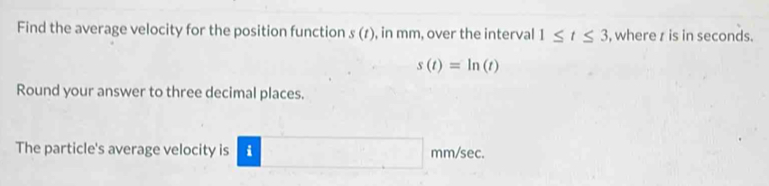 Find the average velocity for the position function s(t) , in mm, over the interval 1≤ t≤ 3 , where z is in seconds.
s(t)=ln (t)
Round your answer to three decimal places. 
The particle's average velocity is □ n nm/sec