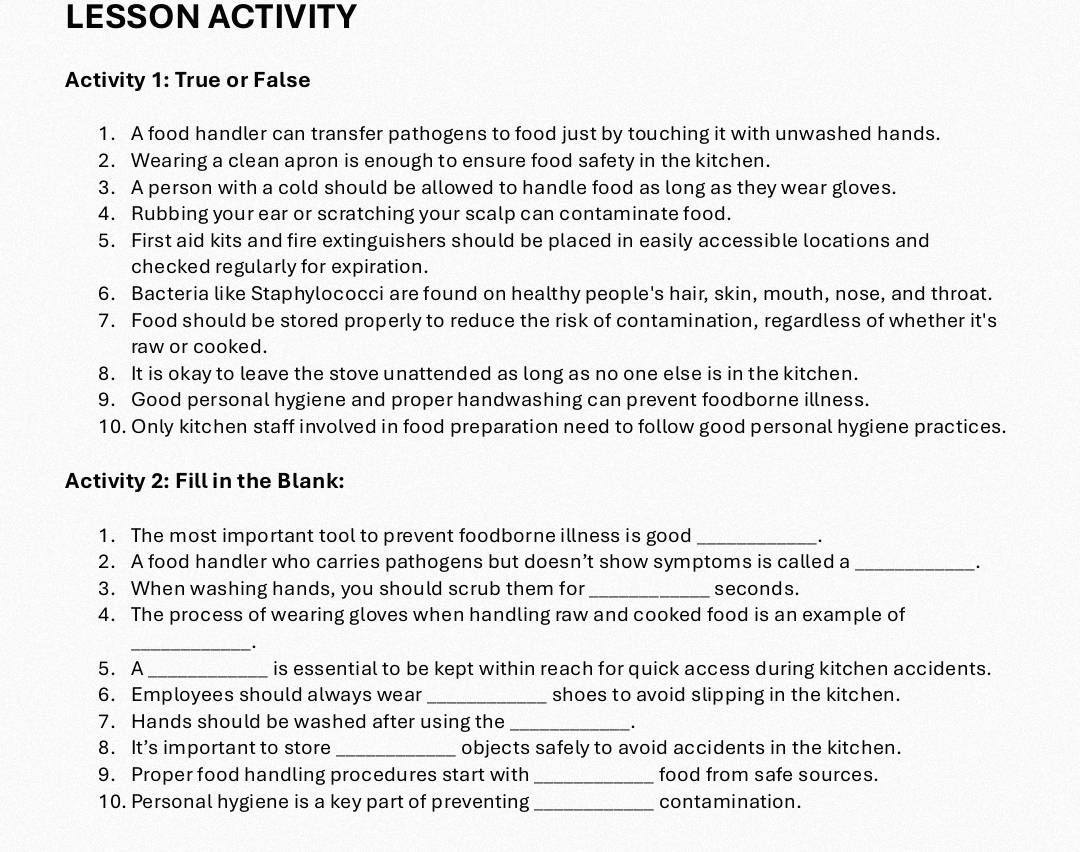 LESSON ACTIVITY 
Activity 1: True or False 
1. A food handler can transfer pathogens to food just by touching it with unwashed hands. 
2. Wearing a clean apron is enough to ensure food safety in the kitchen. 
3. A person with a cold should be allowed to handle food as long as they wear gloves. 
4. Rubbing your ear or scratching your scalp can contaminate food. 
5. First aid kits and fire extinguishers should be placed in easily accessible locations and 
checked regularly for expiration. 
6. Bacteria like Staphylococci are found on healthy people's hair, skin, mouth, nose, and throat. 
7. Food should be stored properly to reduce the risk of contamination, regardless of whether it's 
raw or cooked. 
8. It is okay to leave the stove unattended as long as no one else is in the kitchen. 
9. Good personal hygiene and proper handwashing can prevent foodborne illness. 
10. Only kitchen staff involved in food preparation need to follow good personal hygiene practices. 
Activity 2: Fill in the Blank: 
1. The most important tool to prevent foodborne illness is good_ 
. 
2. A food handler who carries pathogens but doesn’t show symptoms is called a _. 
3. When washing hands, you should scrub them for _seconds. 
4. The process of wearing gloves when handling raw and cooked food is an example of 
_. 
5. A_ is essential to be kept within reach for quick access during kitchen accidents. 
6. Employees should always wear_ shoes to avoid slipping in the kitchen. 
7. Hands should be washed after using the_ 
. 
8. It’s important to store _objects safely to avoid accidents in the kitchen. 
9. Proper food handling procedures start with _food from safe sources. 
10. Personal hygiene is a key part of preventing_ contamination.