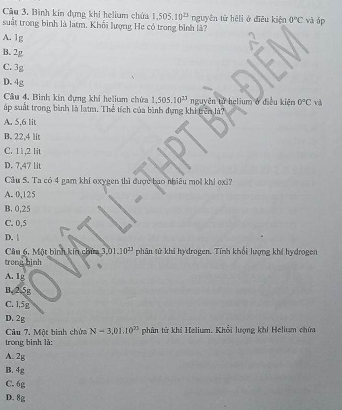 Bình kín đựng khí helium chứa 1,505.10^(23) nguyên tử hêli ở điều kiện 0°C và áp
suất trong bình là latm. Khối lượng He có trong bình là?
A. 1g
B. 2g
C. 3g
D. 4g 0°C và
Câu 4. Bình kín đựng khí helium chứa 1,505.10^(23) nguyhat e n tử helium ở điều kiện
áp suất trong bình là latm. Thể tích của bình dựng khí trên là?
A. 5,6 lit
B. 22,4 lít
C. 11,2 lít
D. 7,47 lit
Câu 5. Ta có 4 gam khí oxygen thì được bao nhiêu mol khí oxi?
A. 0,125
B. 0,25
C. 0,5
D. 1
Câu 6. Một bình kín chứa 3,01.10^(23) phân tử khí hydrogen. Tính khối lượng khí hydrogen
trong bình
A. 1g
B. 2.5g
C. l, 5g
D. 2g
Câu 7. Một bình chứa N=3,01.10^(23) phân tử khí Helium. Khối lượng khí Helium chứa
trong bình là:
A. 2g
B. 4g
C. 6g
D. 8g