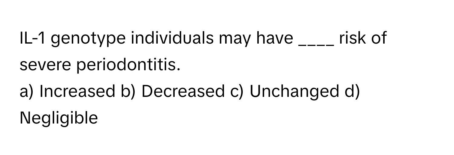 IL-1 genotype individuals may have ____ risk of severe periodontitis.

a) Increased b) Decreased c) Unchanged d) Negligible