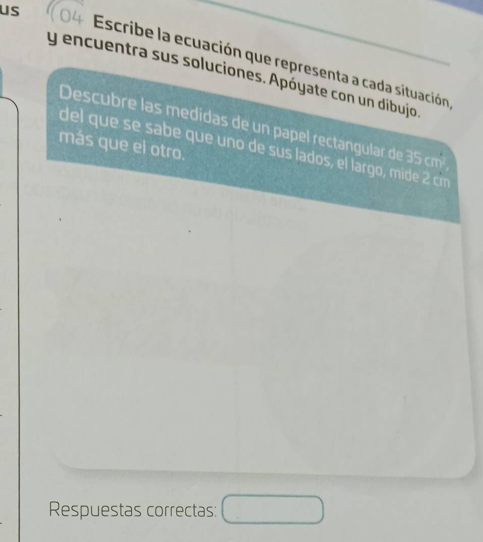 us 
Escribe la ecuación que representa a cada situación 
y encuentra sus soluciones. Apóyate con un dibujo 
Descubre las medidas de un papel rectangular de 35cm^2
más que el otro. 
del que s sabe que uno de sus lados, el largo, mid 2 cim 
Respuestas correctas: □