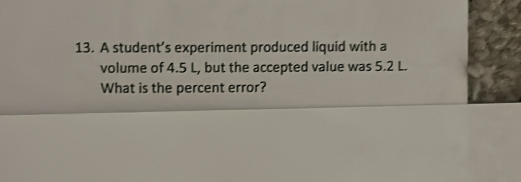 A student’s experiment produced liquid with a 
volume of 4.5 L, but the accepted value was 5.2 L. 
What is the percent error?