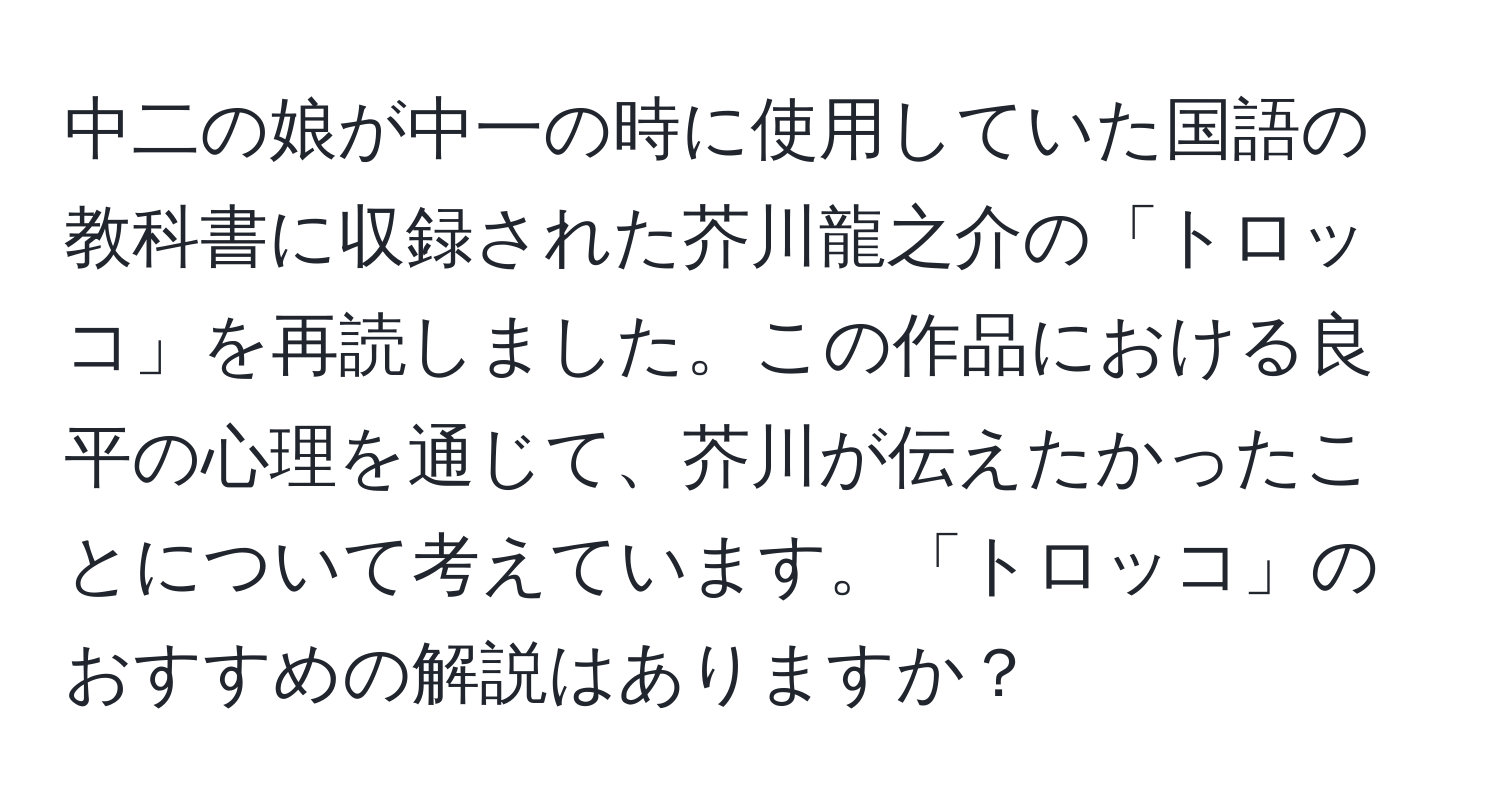 中二の娘が中一の時に使用していた国語の教科書に収録された芥川龍之介の「トロッコ」を再読しました。この作品における良平の心理を通じて、芥川が伝えたかったことについて考えています。「トロッコ」のおすすめの解説はありますか？