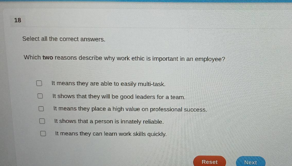 Select all the correct answers.
Which two reasons describe why work ethic is important in an employee?
It means they are able to easily multi-task.
It shows that they will be good leaders for a team.
It means they place a high value on professional success.
It shows that a person is innately reliable.
It means they can learn work skills quickly.
Reset Next