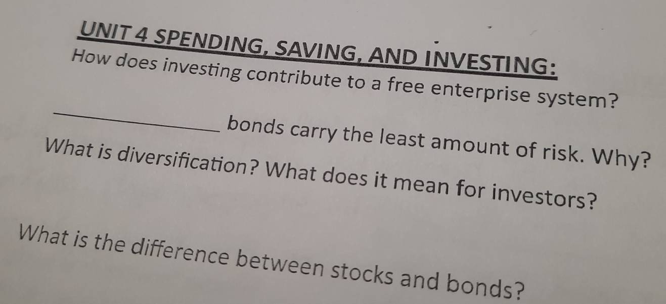 SPENDING, SAVING, AND INVESTING: 
_ 
How does investing contribute to a free enterprise system? 
bonds carry the least amount of risk. Why? 
What is diversification? What does it mean for investors? 
What is the difference between stocks and bonds?