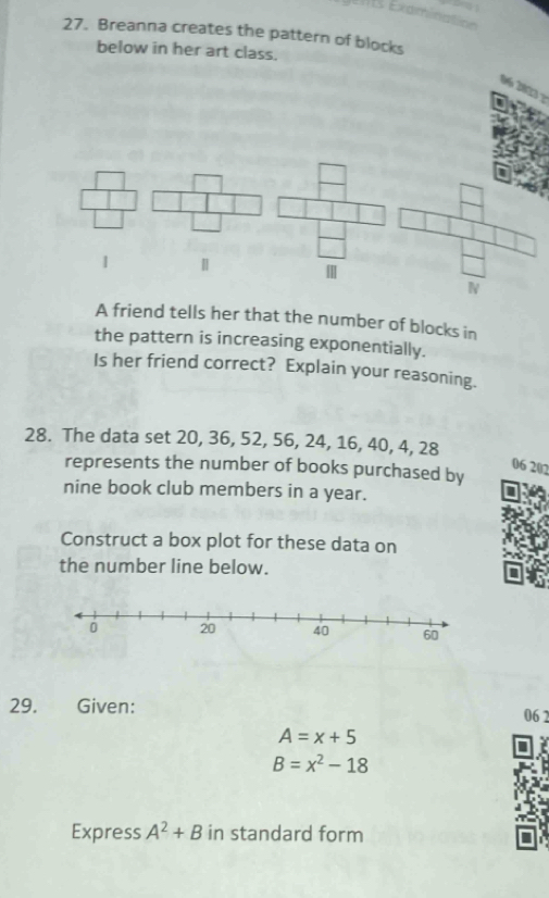 Breanna creates the pattern of blocks 
below in her art class. 
96 2823 ? 
| | 
N 
A friend tells her that the number of blocks in 
the pattern is increasing exponentially. 
Is her friend correct? Explain your reasoning. 
28. The data set 20, 36, 52, 56, 24, 16, 40, 4, 28
06 202 
represents the number of books purchased by 
nine book club members in a year. 
Construct a box plot for these data on 
the number line below. 
29. Given: 06 2
A=x+5
B=x^2-18
Express A^2+B in standard form