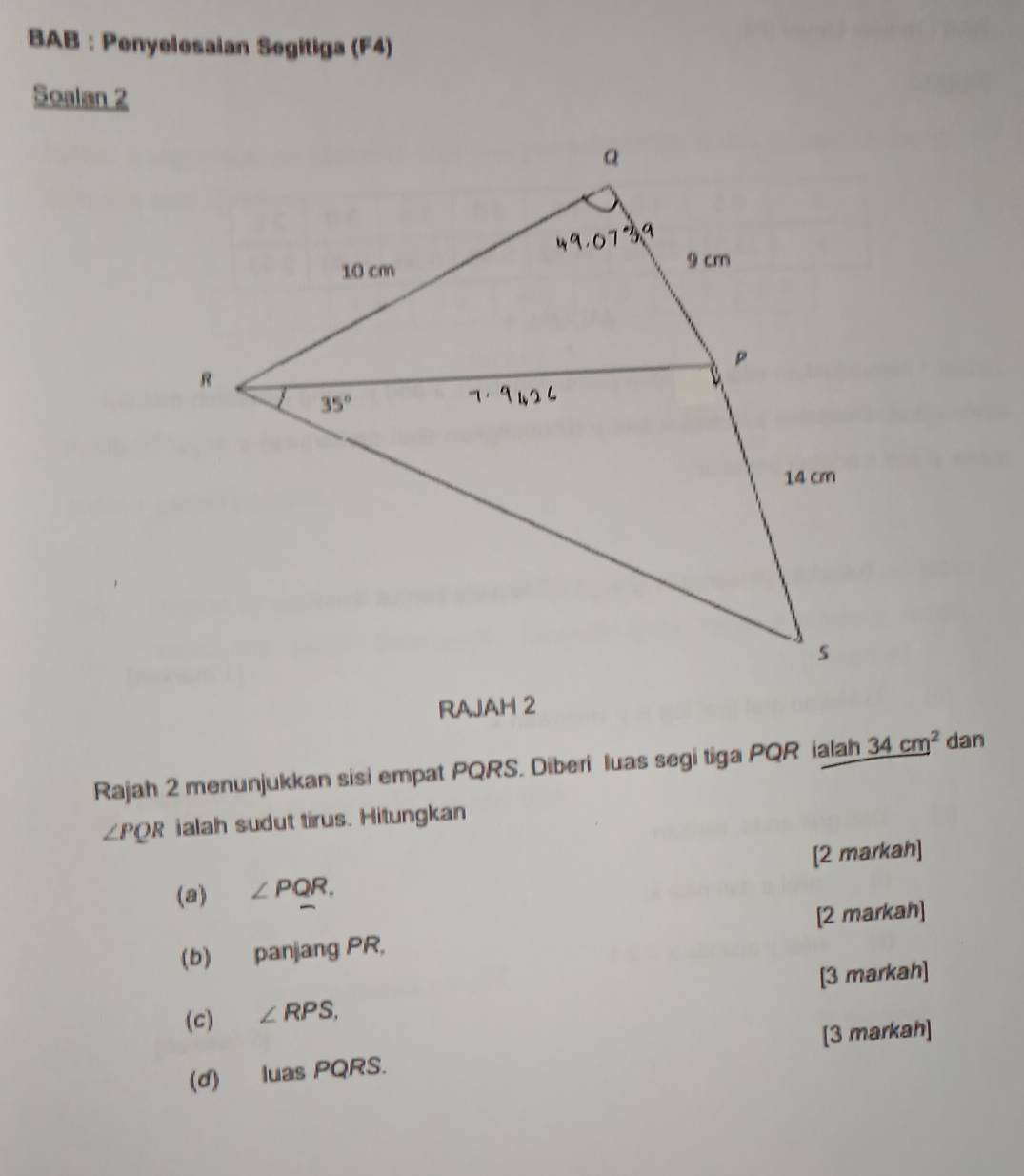 BAB : Penyelesaian Segitiga (F4)
Soalan 2
RAJAH 2
Rajah 2 menunjukkan sisi empat PQRS. Diberi luas segi tiga PQR ialah _ (34cm)^2 dan
∠ PQR ialah sudut tirus. Hitungkan
(a) ∠ PQR, [2 markah]
(b) panjang PR, [2 markah]
[3 markah]
(C) ∠ RPS,
[3 markah]
(d) luas PQRS.