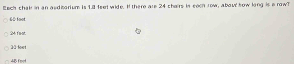 Each chair in an auditorium is 1.8 feet wide. If there are 24 chairs in each row, about how long is a row?
60 feet
24 feet
30 feet
48 feet