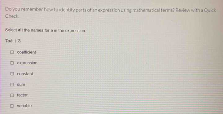 Do you remember how to identify parts of an expression using mathematical terms? Review with a Quick
Check.
Select all the names for a in the expression.
7ab+3
coefficient
expression
constant
sum
factor
variable