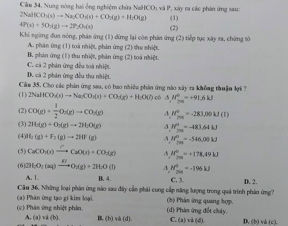 Nung nóng hai ống nghiệm chứa Na HCO_3 và P, xảy ra các phản ứng sau:
2NaHCO_3(s)to Na_2CO_3(s)+CO_2(g)+H_2O(g) (1)
4P(s)+5O_2(g)to 2P_2O_5(s)
(2)
Khi ngừng đun nóng, phản ứng (1) dừng lại còn phản ứng (2) tiếp tục xảy ra, chứng tỏ
A. phản ứng (1) toả nhiệt, phản ứng (2) thu nhiệt.
B. phản ứng (1) thu nhiệt, phản ứng (2) toả nhiệt.
C. cả 2 phản ứng đều toả nhiệt.
D. cả 2 phản ứng đều thu nhiệt.
Câu 35. Cho các phản ứng sau, có bao nhiêu phản ứng nào xảy ra không thuận lợi ?
(1) 2NaHCO_3(s)to Na_2CO_3(s)+CO_2(g)+H_2O(l) có △ _rH_(298)^0=+91,6kJ
(2) CO(g)+ 1/2 O_2(g)to CO_2(g)
△ _rH_(298)^0=-283,00kJ(1)
(3) 2H_2(g)+O_2(g)to 2H_2O(g) △ _rH_(298)^0=-483,64kJ
(4) H_2(g)+F_2(g)to 2HF(g)
△ _rH_(298)^0=-546,00kJ
(5) CaCO_3(s)xrightarrow I^oCaO(s)+CO_2(g)
△ _rH_(298)^0=+178,49kJ
(6) 2H_2O_2(aq)xrightarrow KIO_2(g)+2H_2O(l)
△ _rH_(298)^0=-196kJ
A. 1. B. 4. C. 3. D. 2.
Câu 36. Những loại phản ứng nào sau đây cần phải cung cấp năng lượng trong quá trình phản ứng?
(a) Phản ứng tạo gỉ kim loại. (b) Phản ứng quang hợp.
(c) Phản ứng nhiệt phân. (d) Phản ứng đốt cháy.
A. (a) và (b). B. (b) và (d). C. (a) và (d). D. (b) và (c).