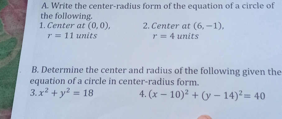 Write the center-radius form of the equation of a circle of 
the following. 
1. Center at (0,0), 2. Center at (6,-1),
r=11 units r=4 units 
B. Determine the center and radius of the following given the 
equation of a circle in center-radius form. 
3. x^2+y^2=18 4. (x-10)^2+(y-14)^2=40