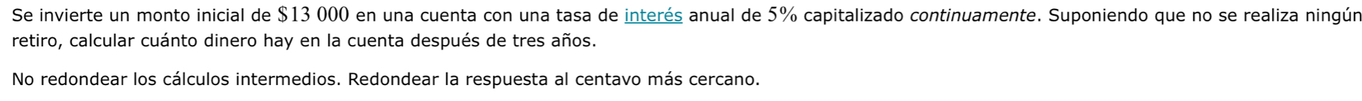 Se invierte un monto inicial de $13 000 en una cuenta con una tasa de interés anual de 5% capitalizado continuamente. Suponiendo que no se realiza ningún 
retiro, calcular cuánto dinero hay en la cuenta después de tres años. 
No redondear los cálculos intermedios. Redondear la respuesta al centavo más cercano.