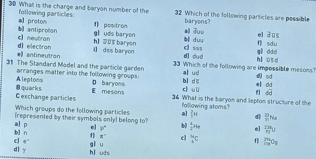 What is the charge and baryon number of the 32 Which of the following particles are possible
following particles: baryons?
a) proton f) positron a) duu e) overline doverline uoverline s
b) antiproton g) uds baryon b) duu f] sdu
h)
c) neutron overline JUoverline S baryon c) s SS g) ddd
d) electron i) dss baryon d) dud h) overline USd
e) antineutron 33 Which of the following are impossible mesons?
31 The Standard Model and the particle garden a) ud d sd
arranges matter into the following groups:
Aleptons D baryons
b doverline s dd
e)
c uoverline U f] doverline d
B quarks E mesons 34 What is the baryon and lepton structure of the
C exchange particles following atoms?
Which groups do the following particles
a) _1^(2H
(represented by their symbols only) belong to?
d) _(11)^(23)Na
a p e] mu ^+)
b) _2^(4He
e) _(92)^(238)U
b) n f π ^-)
c] _6^(14)C
c) e- g u
f] _(118)^(294)Og
d) γ h uds