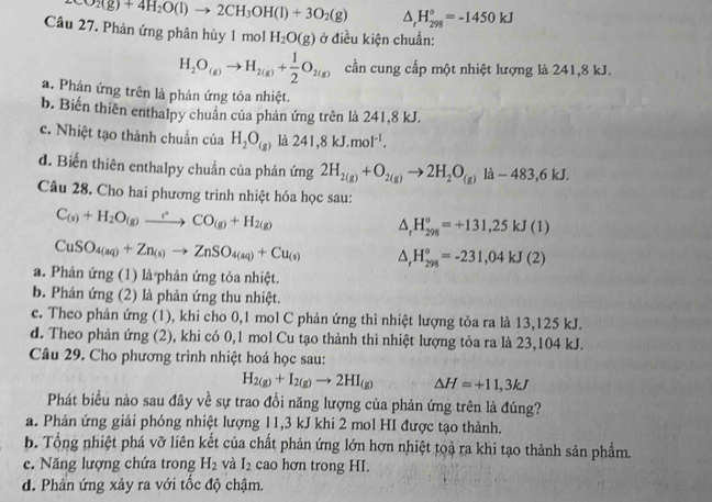 CO_2(g)+4H_2O(l)to 2CH_3OH(l)+3O_2(g) △ _rH_(298)°=-1450kJ
Câu 27. Phản ứng phân hủy 1molH_2O(g) ở điều kiện chuẩn:
H_2O_(g)to H_2(g)+ 1/2 O_2(g) cần cung cấp một nhiệt lượng là 241,8 kJ.
a. Phản ứng trên là phản ứng tỏa nhiệt.
b. Biến thiên enthalpy chuẩn của phản ứng trên là 241,8 kJ.
c. Nhiệt tạo thành chuẩn của H_2O_(g) là 241,8kJ.mol^(-1).
d. Biến thiên enthalpy chuẩn của phản ứng 2H_2(g)+O_2(g)to 2H_2O_(g)la-483,6kJ.
Câu 28. Cho hai phương trình nhiệt hóa học sau:
C_(s)+H_2O_(g)xrightarrow (s_(g)CO_(g)+H_2(g)
△ _rH_(298)^o=+131,25kJ(1)
CuSO_4(aq)+Zn_(s)to ZnSO_4(aq)+Cu_(s) △ _rH_(298)°=-231,04kJ(2)
a. Phản ứng (1) là phản ứng tỏa nhiệt.
b. Phản ứng (2) là phản ứng thu nhiệt.
c. Theo phản ứng (1), khi cho 0,1 mol C phản ứng thì nhiệt lượng tỏa ra là 13,125 kJ.
d. Theo phản ứng (2), khi có 0,1 mol Cu tạo thành thì nhiệt lượng tỏa ra là 23,104 kJ.
Câu 29. Cho phương trình nhiệt hoá học sau:
H_2(g)+I_2(g)to 2HI_(g) △ H=+11,3kJ
Phát biểu nào sau đây về sự trao đổi năng lượng của phản ứng trên là đúng?
a. Phản ứng giải phóng nhiệt lượng 11,3 kJ khi 2 mol HI được tạo thành.
b. Tổng nhiệt phá vỡ liên kết của chất phản ứng lớn hơn nhiệt toạ ra khi tạo thành sản phẩm.
c. Năng lượng chứa trong H_2 và I_2 cao hơn trong HI.
d. Phản ứng xảy ra với tốc độ chậm.