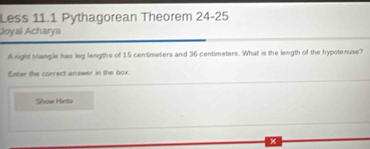 Less 11.1 Pythagorean Theorem 24-25 
Joyal Acharya 
A sight triangle has leg lengths of 15 centimeters and 36 centimeters. What is the length of the hypotenuse? 
Enter the correct answer in the box. 
Show Hints 
x