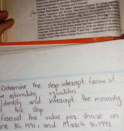 vereek s ints etermine 
Celsius temperature to equivalent Fahrennel 
meaning of the slope, C intercept, and F intercept. 
0 College Retirement The largest retirement program for college profes 
Teachers Insurance and Annuity Association/College Retirement Equiu. 
(TIAA/CREF). One of the investment options in this program is the CRpp 
Market Account, which was initiated in 1988. Figure 2,13 illustrates the perfor 
this investment during the first 10 quarters of its existence. Note that V is the 
share (unit) in this fund and that the data points reflect the end-of-month i
(6,11.32) and (9,1 2.04) are chosen to estimate 
Nnear rate. If the data pointa appears that the value of this money market has been increasing at an apprr . 
tionship between the value of a share V and time t, measured in quarters 
inception of the CREF Money Market Fund (t=0 corresponds to March 31, is