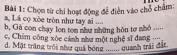 Chọn từ chỉ hoạt động để điền vào chỗ chấm: 
a, Lá cọ xòe tròn như tay ai .... 
b, Gà còn chạy lon ton như những hòn tơ nhỏ ..... 
c, Chim công xòe cánh như một nghệ sĩ đang .... 
d. Mặt trăng trôi như quả bóng ....... quanh trái đất.