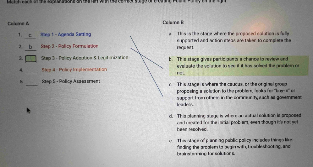 Match each of the explanations on the left with the correct stage of creating Public Policy on the right.
Column A Column B
1. c Step 1 - Agenda Setting a. This is the stage where the proposed solution is fully
supported and action steps are taken to complete the
2. b Step 2 - Policy Formulation request.
3. □ Step 3 - Policy Adoption & Legitimization b. This stage gives participants a chance to review and
evaluate the solution to see if it has solved the problem or
4. _Step 4 - Policy Implementation not.
_
5. Step 5 - Policy Assessment
c. This stage is where the caucus, or the original group
proposing a solution to the problem, looks for "buy-in" or
support from others in the community, such as government
leaders.
d. This planning stage is where an actual solution is proposed
and created for the initial problem, even though it's not yet
been resolved.
e. This stage of planning public policy includes things like:
finding the problem to begin with, troubleshooting, and
brainstorming for solutions.