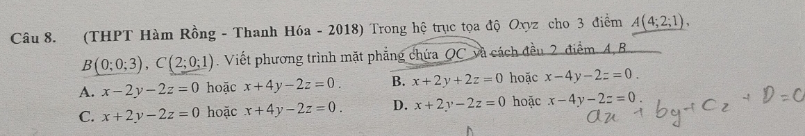 (THPT Hàm Rồng - Thanh Hóa - 2018) Trong hệ trục tọa độ Oxyz cho 3 điểm A(4;2;1),
B(0;0;3), C(2;0;1) Viết phương trình mặt phẳng chứa QC và cách đều 2 điểm. A, B
A. x-2y-2z=0 hoặc x+4y-2z=0. B. x+2y+2z=0 hoặc x-4y-2z=0.
C. x+2y-2z=0 hoặc x+4y-2z=0. D. x+2y-2z=0 hoặc x-4y-2z=0.