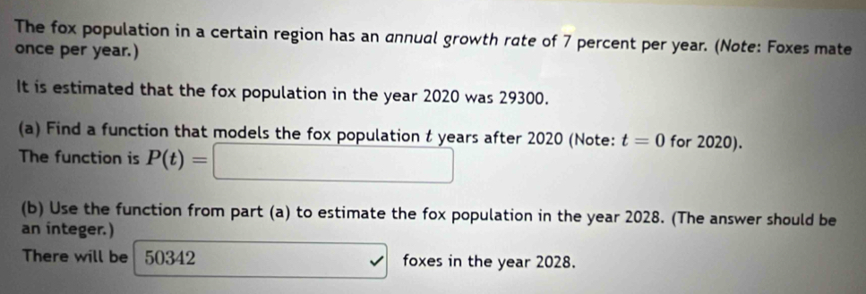 The fox population in a certain region has an annual growth rate of 7 percent per year. (Note: Foxes mate 
once per year.) 
It is estimated that the fox population in the year 2020 was 29300. 
(a) Find a function that models the fox population t years after 2020 (Note: t=0 for 2020). 
The function is P(t)= ^circ  x__ )^circ  
(b) Use the function from part (a) to estimate the fox population in the year 2028. (The answer should be 
an integer.) 
There will be 50342 □ □  foxes in the year 2028.