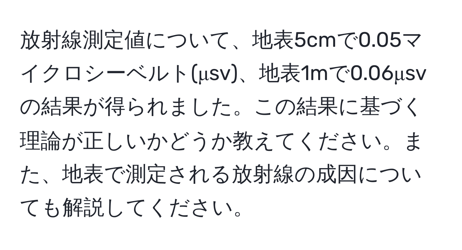 放射線測定値について、地表5cmで0.05マイクロシーベルト(μsv)、地表1mで0.06μsvの結果が得られました。この結果に基づく理論が正しいかどうか教えてください。また、地表で測定される放射線の成因についても解説してください。