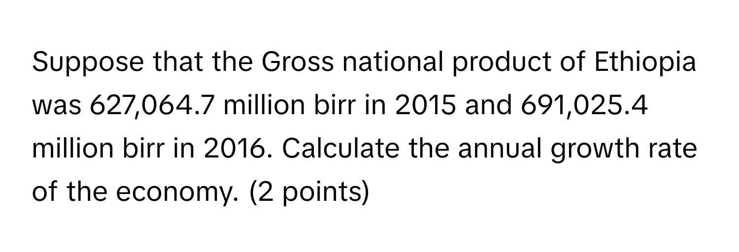 Suppose that the Gross national product of Ethiopia was 627,064.7 million birr in 2015 and 691,025.4 million birr in 2016. Calculate the annual growth rate of the economy. (2 points)