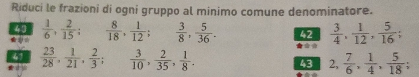 Riduci le frazioni di ogni gruppo al minimo comune denominatore. 
43  1/6 ,  2/15 ;  8/18 ,  1/12 ;  3/8 ,  5/36 . 42  3/4 ,  1/12 ,  5/16 ; 
41  23/28 ,  1/21 ,  2/3 ;  3/10 ,  2/35 ,  1/8 . 43 2,  7/6 ,  1/4 ,  5/18 