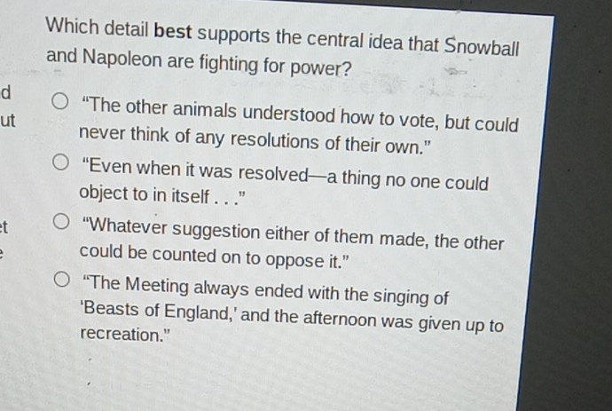 Which detail best supports the central idea that Snowball
and Napoleon are fighting for power?
d “The other animals understood how to vote, but could
ut never think of any resolutions of their own."
“Even when it was resolved—a thing no one could
object to in itself . . ."
f “Whatever suggestion either of them made, the other
could be counted on to oppose it."
“The Meeting always ended with the singing of
‘Beasts of England,’ and the afternoon was given up to
recreation."