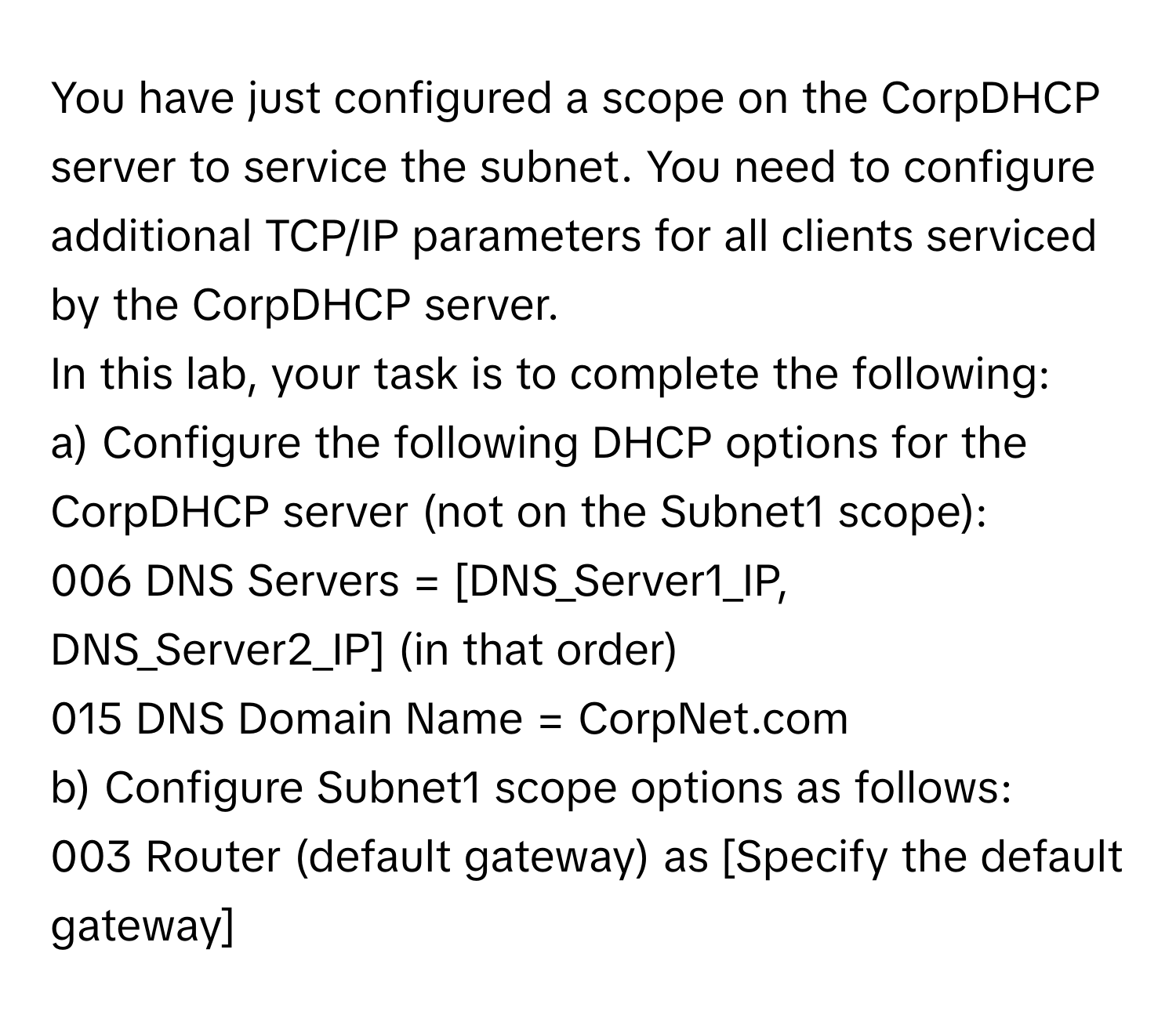 You have just configured a scope on the CorpDHCP server to service the subnet. You need to configure additional TCP/IP parameters for all clients serviced by the CorpDHCP server.

In this lab, your task is to complete the following:
a) Configure the following DHCP options for the CorpDHCP server (not on the Subnet1 scope): 
006 DNS Servers = [DNS_Server1_IP, DNS_Server2_IP] (in that order)
015 DNS Domain Name = CorpNet.com
b) Configure Subnet1 scope options as follows: 
003 Router (default gateway) as [Specify the default gateway]