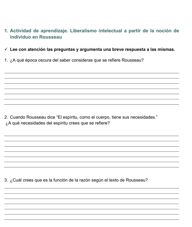 Actividad de aprendizaje. Liberalismo intelectual a partir de la noción de 
individuo en Rousseau 
Lee con atención las preguntas y argumenta una breve respuesta a las mismas. 
1. ¿A qué época oscura del saber consideras que se refiere Rousseau? 
_ 
_ 
_ 
_ 
_ 
_ 
_ 
2. Cuando Rousseau dice “El espíritu, como el cuerpo, tiene sus necesidades.” 
¿A qué necesidades del espíritu crees que se refiere? 
_ 
_ 
_ 
_ 
_ 
_ 
_ 
3. ¿Cuál crees que es la función de la razón según el texto de Rousseau? 
_ 
_ 
_ 
_ 
_ 
_ 
_