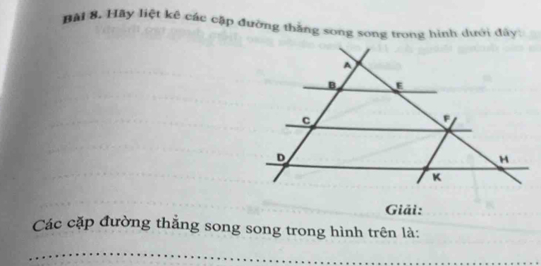 Bải 8. Hãy liệt kê các cặp đường thắng song song trong hình dưới đây: 
Giải: 
Các cặp đường thẳng song song trong hình trên là: 
_