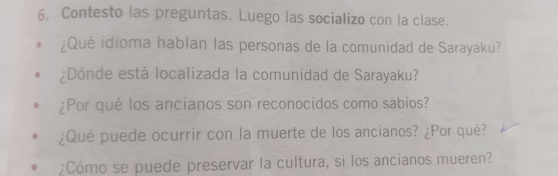 Contesto las preguntas. Luego las socializo con la clase. 
¿Qué idioma hablan las personas de la comunidad de Sarayaku? 
¿Dónde está localizada la comunidad de Sarayaku? 
¿Por qué los ancianos son reconocidos como sabios? 
¿Qué puede ocurrir con la muerte de los ancianos? ¿Por qué? 
;Cómo se puede preservar la cultura, si los ancianos mueren?