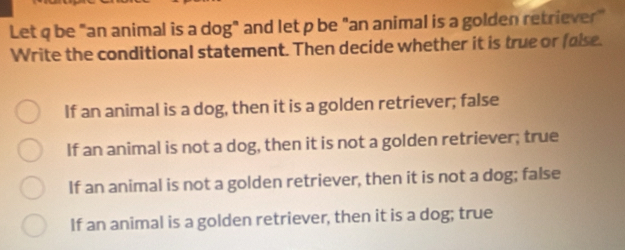 Let q be "an animal is a dog" and let p be "an animal is a golden retriever"
Write the conditional statement. Then decide whether it is true or false.
If an animal is a dog, then it is a golden retriever; false
If an animal is not a dog, then it is not a golden retriever; true
If an animal is not a golden retriever, then it is not a dog; false
If an animal is a golden retriever, then it is a dog; true