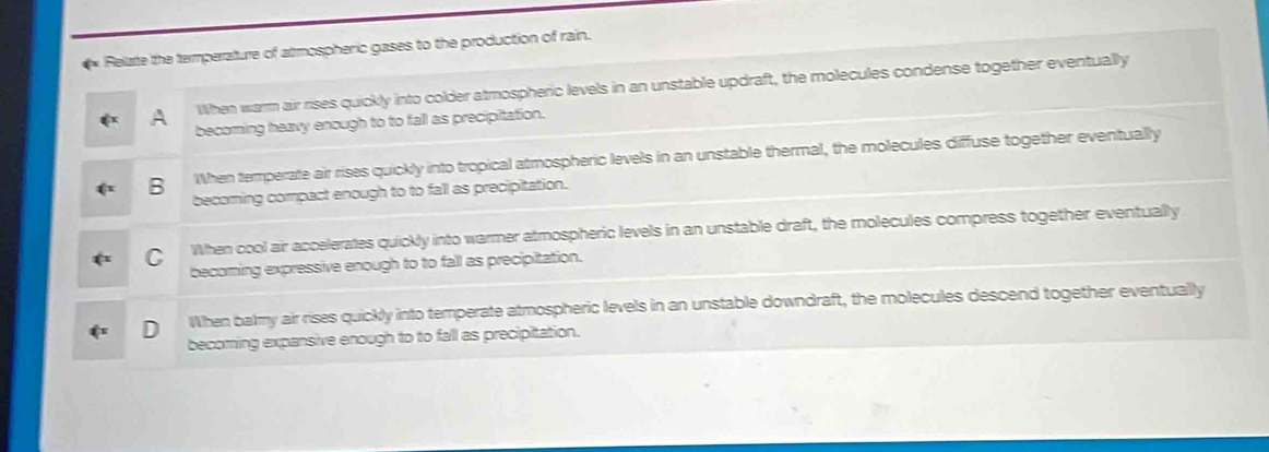 Relate the temperature of almospheric gases to the production of rain.
When warm air rises quickly into colder atmospheric levels in an unstable updraft, the molecules condense together eventually
becoming heavy enough to to fall as precipitation.
B When temperate air rises quickly into tropical atmospheric levels in an unstable thermal, the molecules diffuse together eventually
becoming compact enough to to fall as precipitation.
When cool air accelerates quickly into warmer atmospheric levels in an unstable draft, the molecules compress together eventually
becoming expressive enough to to fall as precipitation.
When balmy air rises quickly into temperate atmospheric levels in an unstable downdraft, the molecules descend together eventually
becoming expansive enough to to fall as precipitation.