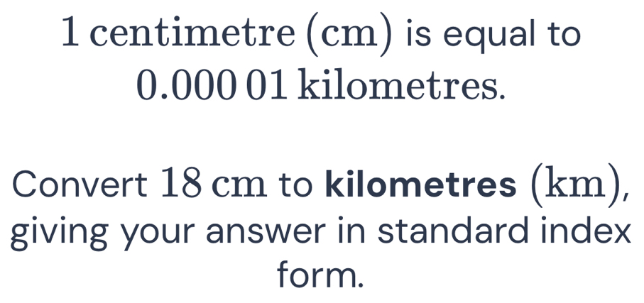 1 centimetre (cm) is equal to
0.000 01 kilometres. 
Convert 18 cm to kilometres (km), 
giving your answer in standard index 
form.