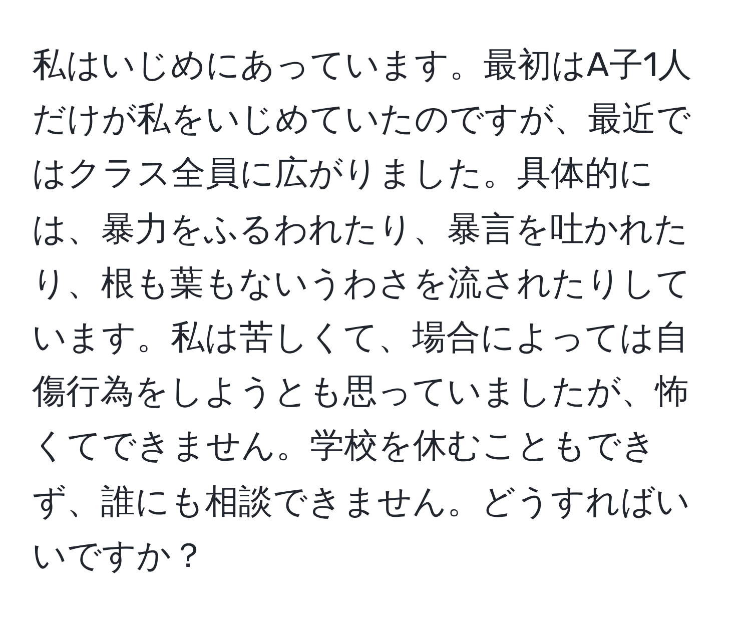 私はいじめにあっています。最初はA子1人だけが私をいじめていたのですが、最近ではクラス全員に広がりました。具体的には、暴力をふるわれたり、暴言を吐かれたり、根も葉もないうわさを流されたりしています。私は苦しくて、場合によっては自傷行為をしようとも思っていましたが、怖くてできません。学校を休むこともできず、誰にも相談できません。どうすればいいですか？