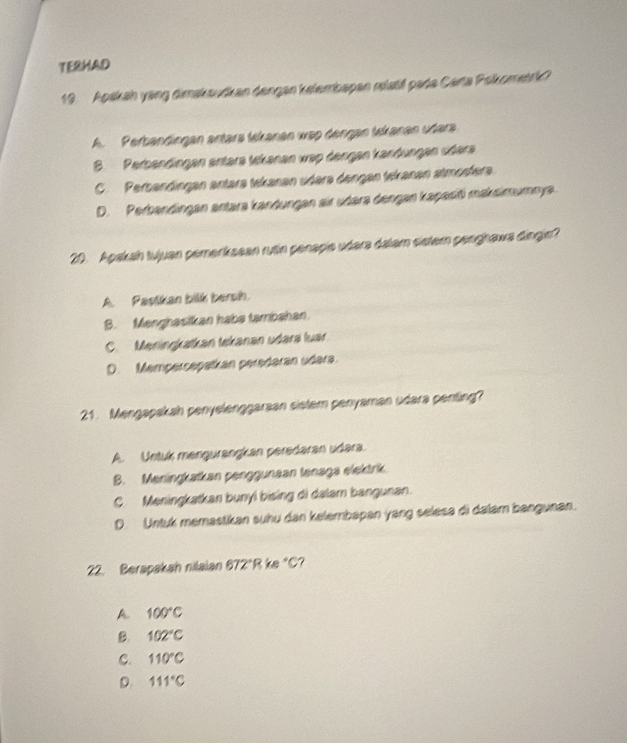 TERHAD
19. Apskah yang dimakaudkan dengen kelembapan mlatif pada Carta Pokometrk?
A. Perbandingan antara tekanan wap dengan tekanan udara
B. Perbendingen entara tckanan wap dengen kandungen üdera
C. Perbandingan antara tekanan udəra dengan tekanan atmosfera.
D. Perbandingan antara kandungan sir udara dengan kapasiti maksimumnya.
20. Apakah tujuan pemerksean rutin penapie udara dalam sietern penghawa dingin?
A. Pastikan bilk bersh.
B. Menghasikan haba tambahan.
C. Meningkatkan tekanan udara luar
D. Mempercepatkan peredəran udəra.
21. Mengapakah penyelenggarsan sistem penyaman udara penting?
A. Untuk mengurangkan peredaran udara.
B. Meningkatkan penggunaan tenaga elektrik.
C. Meningkatkan bunyi bising di dalam bangunan.
D. Untuk memastikan suhu dan kelembapan yang selesa di dalam bangunan.
22. Berapakah nilaian 672° R ke C?
A 100°C
B. 102°C
C. 110°C
D 111°C