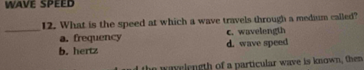 WAVE SPEED
12. What is the speed at which a wave travels through a medium called?
_a. frequency c. wavelength
b. hertz d. wave speed
the wavelength of a particular wave is known, then