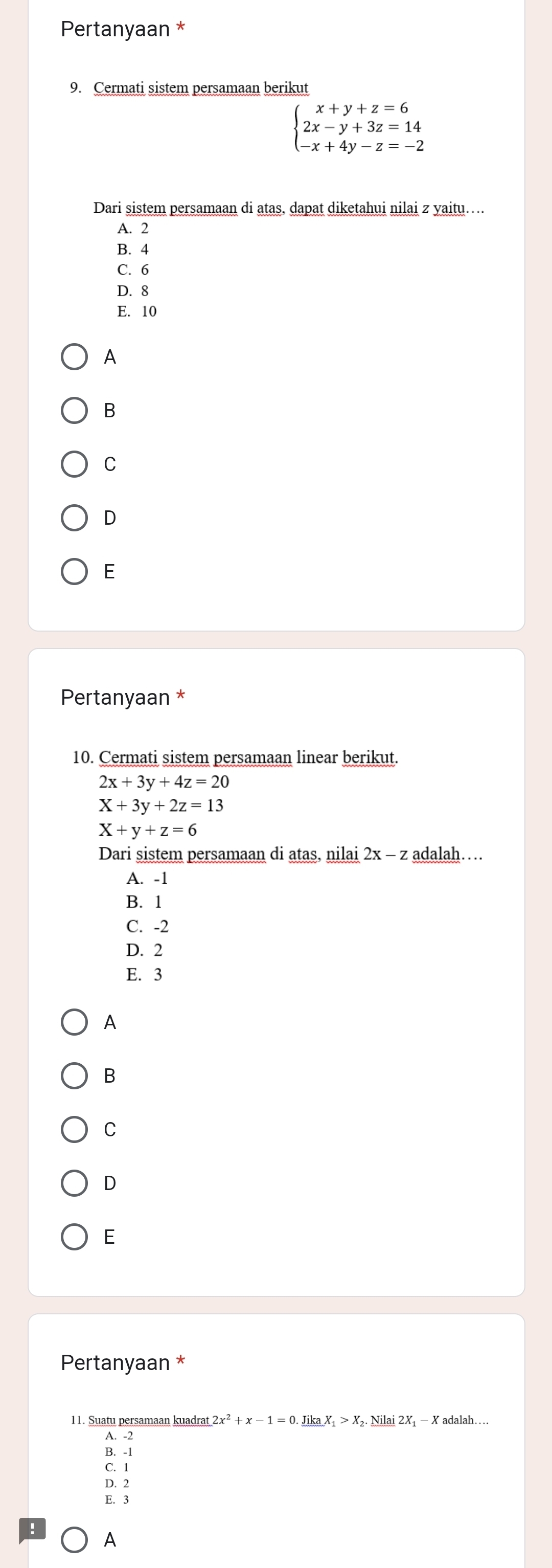 Pertanyaan *
9. Cermati sistem persamaan berikut
beginarrayl x+y+z=6 2x-y+3z=14 -x+4y-z=-2endarray.
Dari sistem persamaan di atas, dapat diketahui nilai z yaitu….
A. 2
B. 4
C. 6
D. 8
E. 10
A
B
C
D
E
Pertanyaan *
10. Cermati sistem persamaan linear berikut.
2x+3y+4z=20
X+3y+2z=13
X+y+z=6
Dari sistem persamaan di atas, nilai 2x - adalah…
A. -1
B. 1
C. -2
D. 2
E. 3
A
B
C
D
E
Pertanyaan *
11. Suatu persamaan kuadrat 2x^2+x-1=0._ JikaX_1>X_2._ Nilai2X − X adalah…..
A. -2
B. -1
C. 1
D. 2
E. 3
A