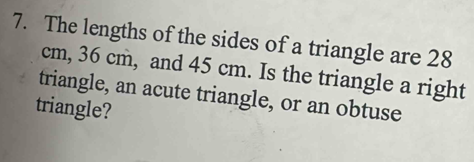 The lengths of the sides of a triangle are 28
cm, 36 cm, and 45 cm. Is the triangle a right 
triangle, an acute triangle, or an obtuse 
triangle?