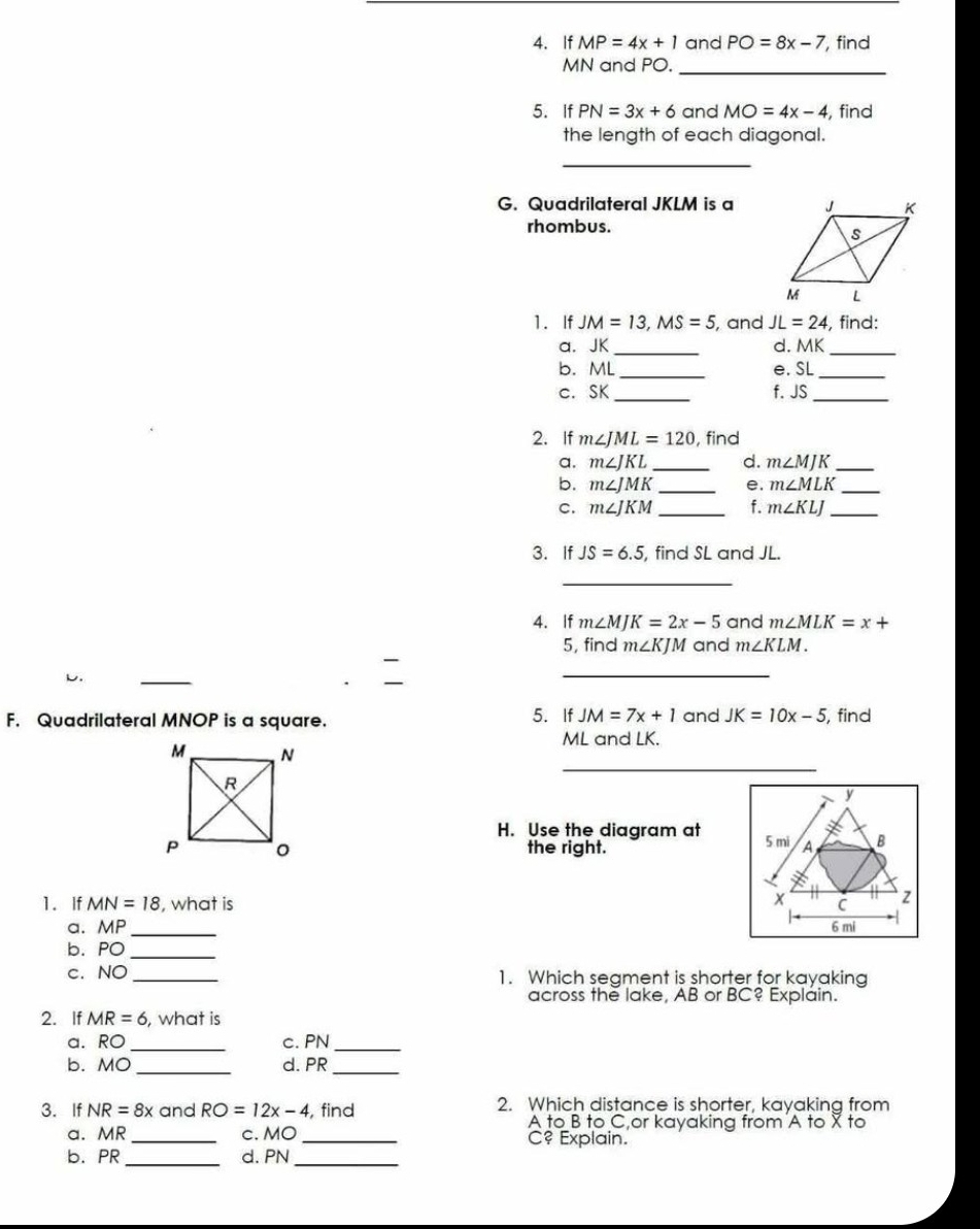 If MP=4x+1 and PO=8x-7 , find
MN and PO. 
_ 
5. If PN=3x+6 and MO=4x-4 , find 
the length of each diagonal. 
_ 
G. Quadrilateral JKLM is a 
rhombus. 
1. If JM=13, MS=5 , and JL=24 , find: 
_ 
a. JK d.A _ _  
_ 
b. ML _e. SL _ 
c. SK _ f. JS _ 
2. If m∠ JML=120 , find 
a. m∠ JKL _ d. m∠ MJK _ 
b. m∠ JMK _e. m∠ MLK _ 
C. m∠ JKM _f. m∠ KLJ _ 
3. If JS=6.5 , find SL and JL. 
_ 
4. If m∠ MJK=2x-5 and m∠ MLK=x+
5, find m∠ KJM and m∠ KLM. 
L. 
_ 
F. Quadrilateral MNOP is a square. 5. If JM=7x+1 and JK=10x-5 , find
ML and LK. 
_
y
H. Use the diagram at 
the right. 5 mi A B
x
1. If MN=18 , what is C
a. MF _ 6 mi
b. PO _ 
c. NO _1. Which segment is shorter for kayaking 
across the lake, AB or BC? Explain. 
2. If MR=6 , what is 
a. RO _c. PN _ 
b. MO _d. PR _ 
3. If NR=8x and RO=12x-4 , find 2. Which distance is shorter, kayaking from
A to B to C,or kayaking from A to X to 
a. MR _ c. MO _C? Explain. 
b. PR _d. PN _