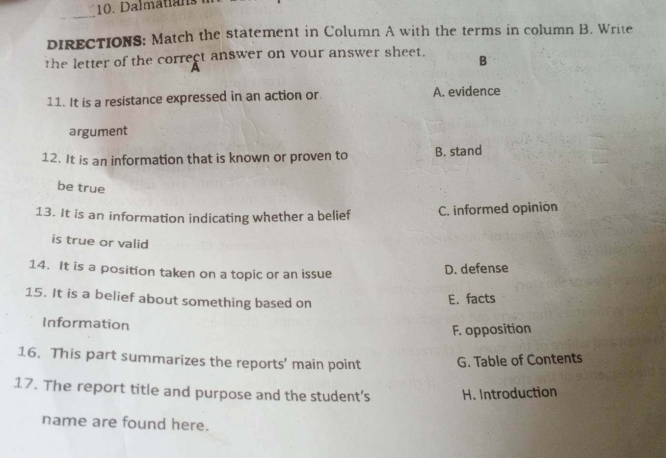 Dalmati a 
_
DIRECTIONS: Match the statement in Column A with the terms in column B. Write
the letter of the correct answer on your answer sheet.
A
B
11. It is a resistance expressed in an action or. A. evidence
argument
12. It is an information that is known or proven to B. stand
be true
13. It is an information indicating whether a belief C. informed opinion
is true or valid
14. It is a position taken on a topic or an issue
D. defense
15. It is a belief about something based on
E. facts
Information
F. opposition
16. This part summarizes the reports’ main point G. Table of Contents
17. The report title and purpose and the student's H. Introduction
name are found here.