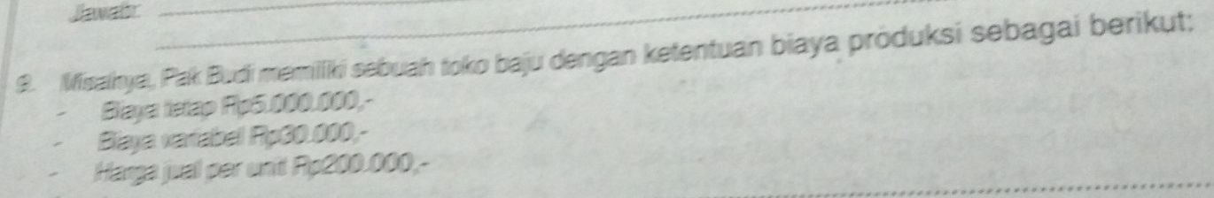 Jawair 
9. Misaiya, Pak Budi memilliki sebuah toko baju dengan ketentuan biaya produksi sebagai berikut; 
Blaya tetap Rp5.000.000,- 
Biaya variabel Rp30.000,- 
Harga juall per unit Rp200.000,-