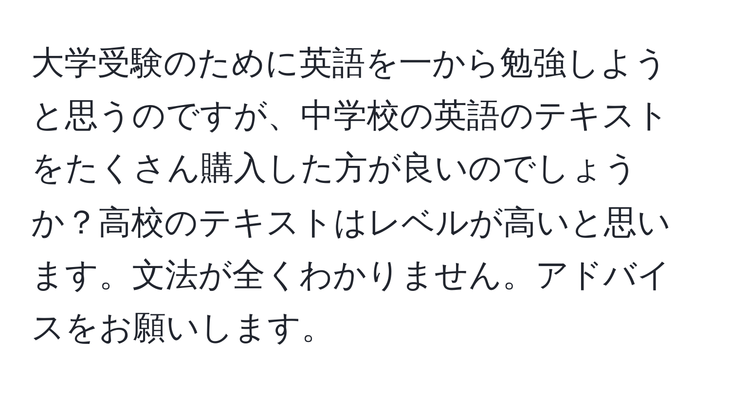 大学受験のために英語を一から勉強しようと思うのですが、中学校の英語のテキストをたくさん購入した方が良いのでしょうか？高校のテキストはレベルが高いと思います。文法が全くわかりません。アドバイスをお願いします。