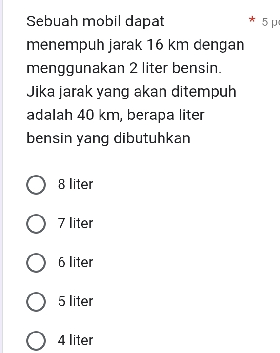 Sebuah mobil dapat 5 p
menempuh jarak 16 km dengan
menggunakan 2 liter bensin.
Jika jarak yang akan ditempuh
adalah 40 km, berapa liter
bensin yang dibutuhkan
8 liter
7 liter
6 liter
5 liter
4 liter