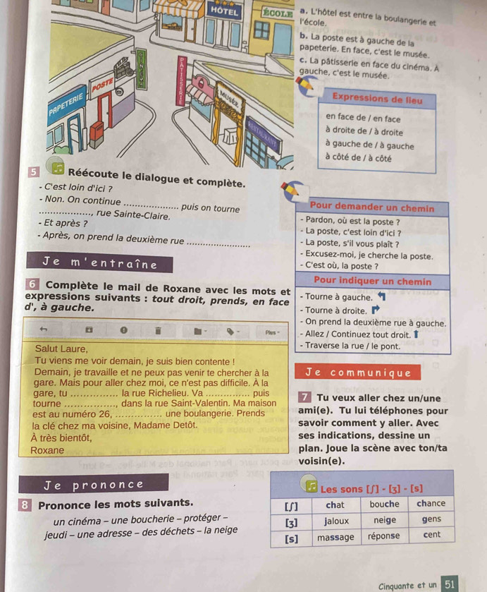 HOcole.
L'hôtel est entre la boulangerie et
La poste est à gauche de la
apeterie. En face, c'est le musée.
La pâtisserie en face du cinéma. A
auche, c'est le musée.
Expressions de lieu
en face de / en face
à droite de / à droite
à gauche de / à gauche
à côté de / à côté
d'ici ?
- Non. On continue_ puis on tourne Pour demander un chemin
, rue Sainte-Claire. - Pardon, où est la poste ?
- Et après ? - La poste, c'est loin d'ici ?
- Après, on prend la deuxième rue _- La poste, s'il vous plaît ?
- Excusez-moi, je cherche la poste.
Je overline m ent ra î n e - C'est où, la poste ?
Pour indiquer un chemin
6 Complète le mail de Roxane avec les mots et
expressions suivants : tout droit, prends, en face - Tourne à gauche.
d', à gauche. - Tourne à droite.
- On prend la deuxième rue à gauche.
。
Plus = - Allez / Continuez tout droit. 
Salut Laure,
- Traverse la rue / le pont.
Tu viens me voir demain, je suis bien contente !
Demain, je travaille et ne peux pas venir te chercher à la Je comm unique
gare. Mais pour aller chez moi, ce n'est pas difficile. À la
gare, tu _la rue Richelieu. Va _puis 7 Tu veux aller chez un/une
tourne _, dans la rue Saint-Valentin. Ma maison ami(e). Tu lui téléphones pour
est au numéro 26, _une boulangerie. Prends
la clé chez ma voisine, Madame Detôt. savoir comment y aller. Avec
À très bientôt, ses indications, dessine un
Roxane plan. Joue la scène avec ton/ta
voisin(e).
Je prononce 
8 Prononce les mots suivants. 
un cinéma - une boucherie - protéger -
jeudi - une adresse - des déchets - la neige
Cinquante et un 51