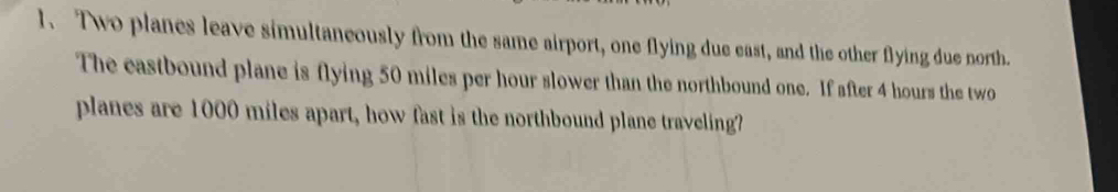 Two planes leave simultaneously from the same airport, one flying due east, and the other flying due north. 
The eastbound plane is flying 50 miles per hour slower than the northbound one. If after 4 hours the two 
planes are 1000 miles apart, how fast is the northbound plane traveling?