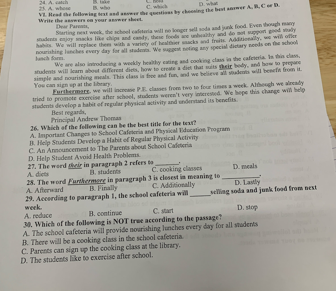 A. catch B. take C. nôla
25. A. whose B. who C. which D. what
VI. Read the following text and answer the questions by choosing the best answer A, B, C or D.
Write the answers on your answer sheet.
Dear Parents,
Starting next week, the school cafeteria will no longer sell soda and junk food. Even though many
students enjoy snacks like chips and candy, these foods are unhealthy and do not support good study
habits. We will replace them with a variety of healthier snacks and fruits. Additionally, we will offer
nourishing lunches every day for all students. We suggest noting any special dietary needs on the school
lunch form.
We are also introducing a weekly healthy eating and cooking class in the cafeteria. In this class,
students will learn about different diets, how to create a diet that suits their body, and how to prepare
simple and nourishing meals. This class is free and fun, and we believe all students will benefit from it.
You can sign up at the library.
Furthermore, we will increase P.E. classes from two to four times a week. Although we already
tried to promote exercise after school, students weren’t very interested. We hope this change will help
students develop a habit of regular physical activity and understand its benefits.
Best regards,
Principal Andrew Thomas
26. Which of the following can be the best title for the text?
A. Important Changes to School Cafeteria and Physical Education Program
B. Help Students Develop a Habit of Regular Physical Activity
C. An Announcement to The Parents about School Cafeteria
D. Help Student Avoid Health Problems.
27. The word their in paragraph 2 refers to _.
A. diets B. students C. cooking classes D. meals
28. The word Furthermore in paragraph 3 is closest in meaning to_
.
A. Afterward B. Finally C. Additionally D. Lastly
29. According to paragraph 1, the school cafeteria will _selling soda and junk food from next .
week.
A. reduce B. continue C. start D. stop
30. Which of the following is NOT true according to the passage?
A. The school cafeteria will provide nourishing lunches every day for all students
B. There will be a cooking class in the school cafeteria.
C. Parents can sign up the cooking class at the library.
D. The students like to exercise after school.