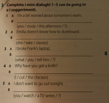 Completa i mini dialoghi 1-5 con be going to 
e i suggerimenti. 
1 A I'm a bit worried about tomorrow's exam. 
_B 
(you / study / this afternoon / ?) 
2 A Emilia doesn't know how to skateboard. 
_B 
(she / take / classes) 
3 A I broke Frank's laptop. 
_B 
8 
(what / you / tell him / ?) 
4 A Why have you got a knife? 
_B 
(l / cut / the chicken) 
5 A l don't want to go out tonight. 
_B 
(you / watch / a TV series / ?)